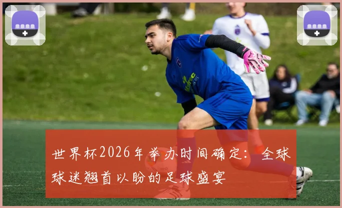 世界杯2026年举办时间确定：全球球迷翘首以盼的足球盛宴
