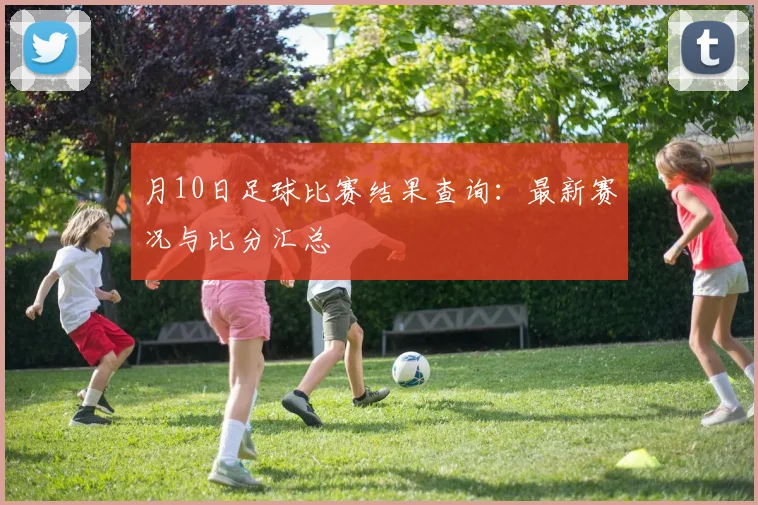 月10日足球比赛结果查询：最新赛况与比分汇总