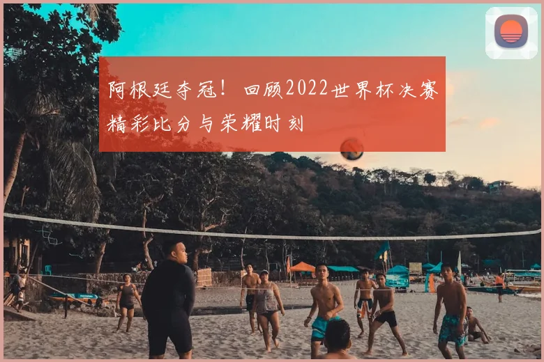 阿根廷夺冠！回顾2022世界杯决赛精彩比分与荣耀时刻