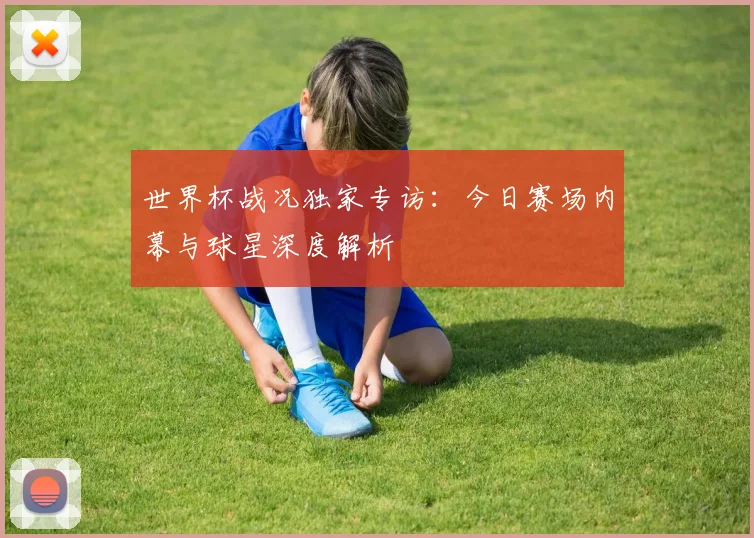 世界杯战况独家专访:今日赛场内幕与球星深度解析