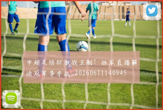 中超足协杯激战正酣!独家直播解读冠军争夺战_20260611140945