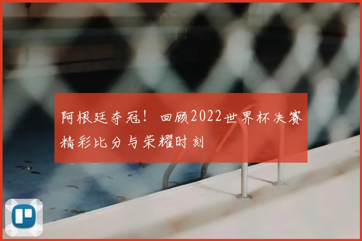 阿根廷夺冠！回顾2022世界杯决赛精彩比分与荣耀时刻