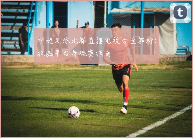 中超足球比赛直播电视台全解析：权威平台与观赛指南