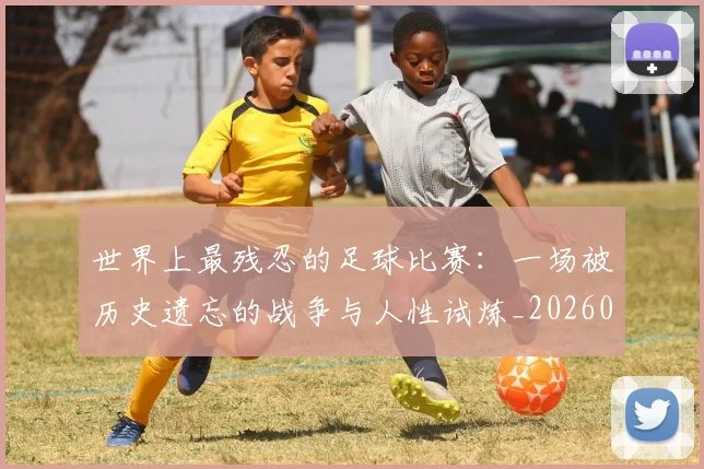 世界上最残忍的足球比赛：一场被历史遗忘的战争与人性试炼_20260609201239