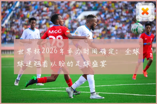世界杯2026年举办时间确定：全球球迷翘首以盼的足球盛宴