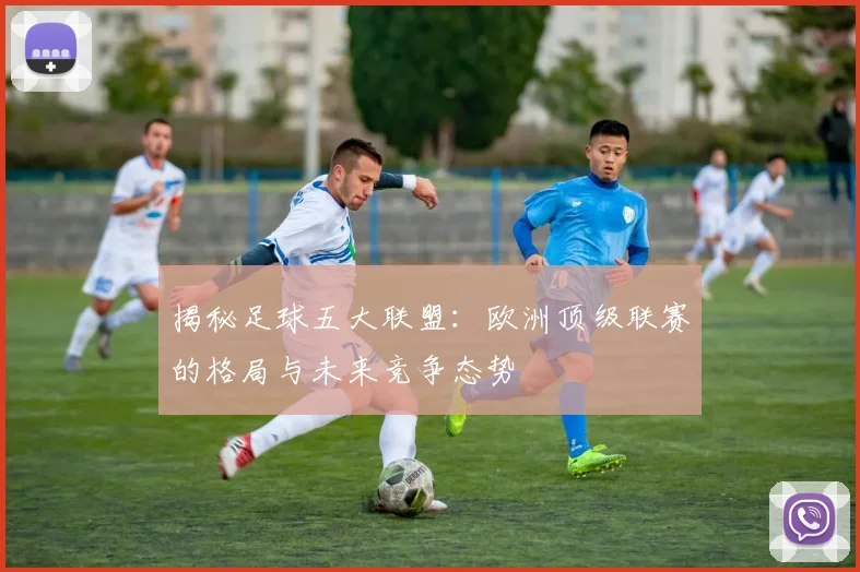 揭秘足球五大联盟：欧洲顶级联赛的格局与未来竞争态势